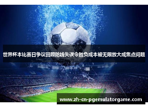 世界杯本比赛日争议回顾防线失误令胜负成本被无限放大成焦点问题
