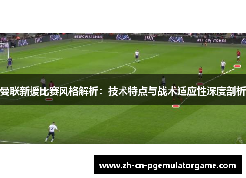 曼联新援比赛风格解析：技术特点与战术适应性深度剖析