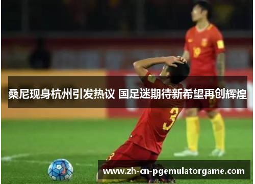 桑尼现身杭州引发热议 国足迷期待新希望再创辉煌