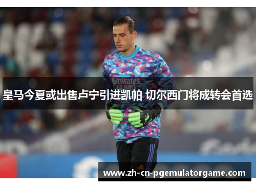 皇马今夏或出售卢宁引进凯帕 切尔西门将成转会首选