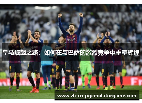 皇马崛起之路：如何在与巴萨的激烈竞争中重塑辉煌