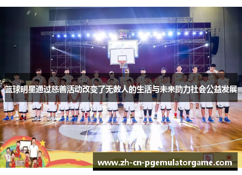 篮球明星通过慈善活动改变了无数人的生活与未来助力社会公益发展