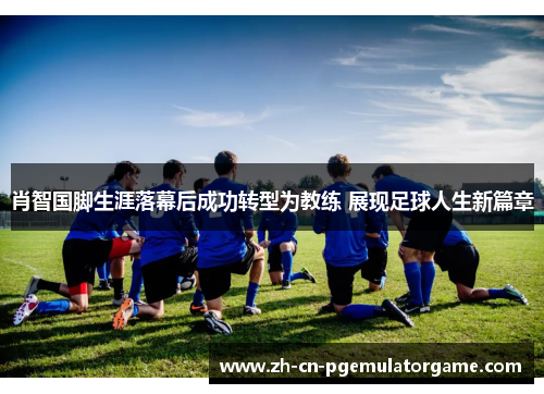 肖智国脚生涯落幕后成功转型为教练 展现足球人生新篇章