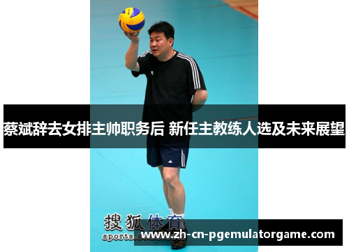 蔡斌辞去女排主帅职务后 新任主教练人选及未来展望