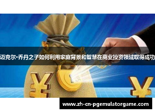 迈克尔·乔丹之子如何利用家庭背景和智慧在商业投资领域取得成功