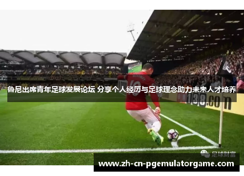 鲁尼出席青年足球发展论坛 分享个人经历与足球理念助力未来人才培养
